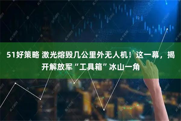 51好策略 激光熔毁几公里外无人机！这一幕，揭开解放军“工具箱”冰山一角