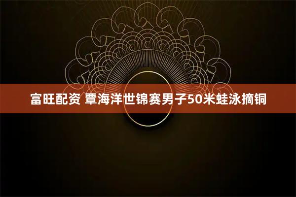 富旺配资 覃海洋世锦赛男子50米蛙泳摘铜