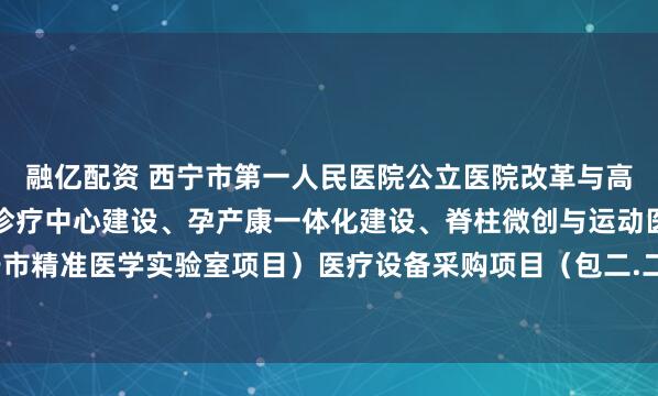 融亿配资 西宁市第一人民医院公立医院改革与高质量发展（区域性肿瘤诊疗中心建设、孕产康一体化建设、脊柱微创与运动医学技术、西宁市精准医学实验室项目）医疗设备采购项目（包二.二次）的公开招标公告_文件_容基公_投标