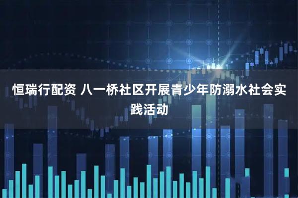 恒瑞行配资 八一桥社区开展青少年防溺水社会实践活动