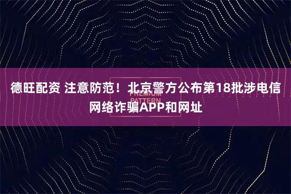 德旺配资 注意防范！北京警方公布第18批涉电信网络诈骗APP和网址