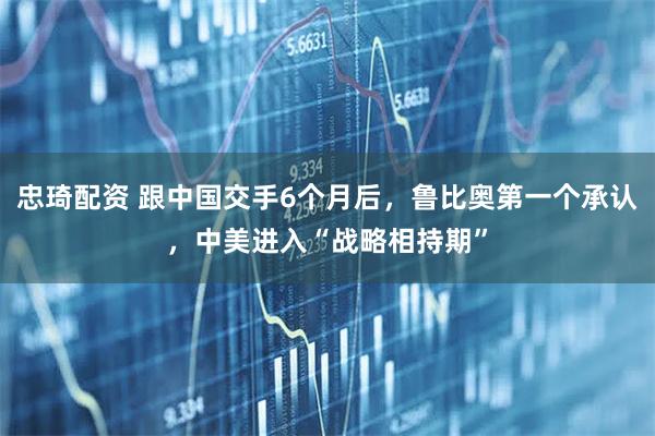 忠琦配资 跟中国交手6个月后，鲁比奥第一个承认，中美进入“战略相持期”