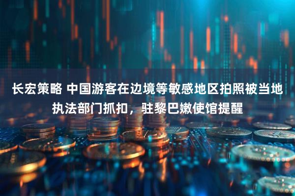 长宏策略 中国游客在边境等敏感地区拍照被当地执法部门抓扣，驻黎巴嫩使馆提醒