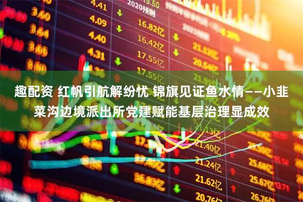 趣配资 红帆引航解纷忧 锦旗见证鱼水情——小韭菜沟边境派出所党建赋能基层治理显成效