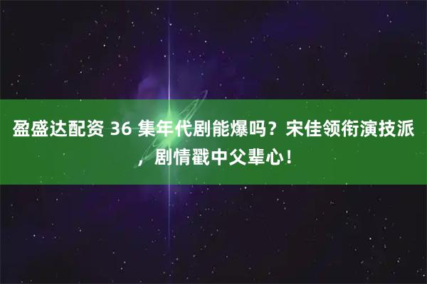 盈盛达配资 36 集年代剧能爆吗？宋佳领衔演技派，剧情戳中父辈心！