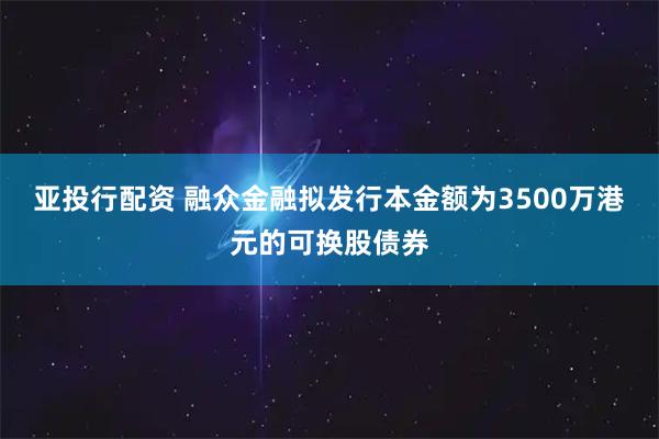 亚投行配资 融众金融拟发行本金额为3500万港元的可换股债券