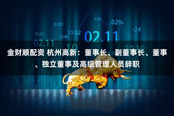 金财顺配资 杭州高新：董事长、副董事长、董事、独立董事及高级管理人员辞职