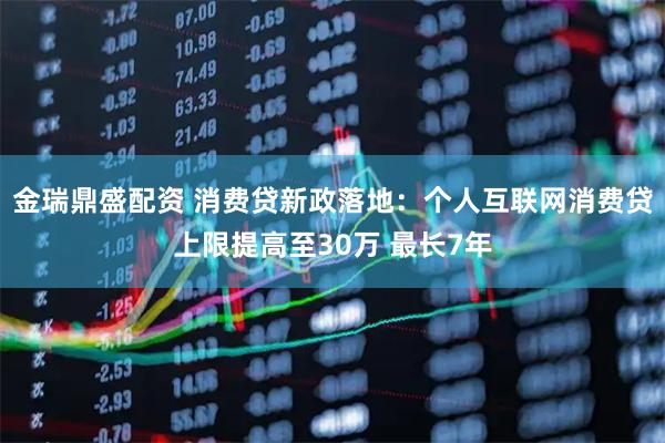 金瑞鼎盛配资 消费贷新政落地：个人互联网消费贷上限提高至30万 最长7年