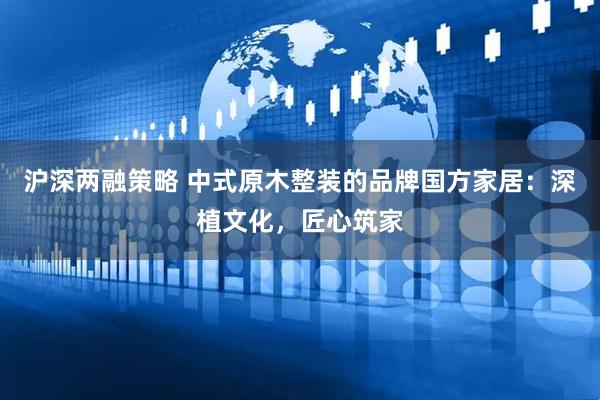 沪深两融策略 中式原木整装的品牌国方家居：深植文化，匠心筑家