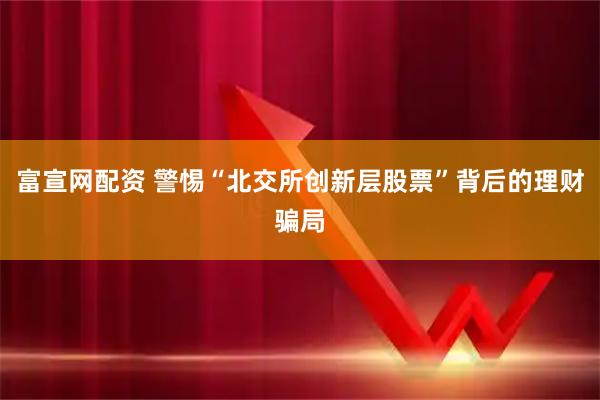 富宣网配资 警惕“北交所创新层股票”背后的理财骗局