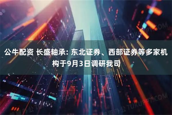 公牛配资 长盛轴承: 东北证券、西部证券等多家机构于9月3日调研我司
