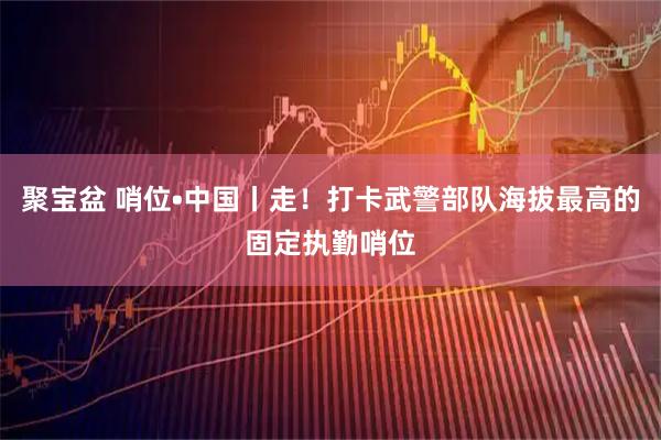聚宝盆 哨位•中国丨走！打卡武警部队海拔最高的固定执勤哨位