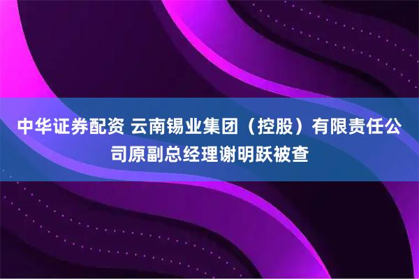中华证券配资 云南锡业集团（控股）有限责任公司原副总经理谢明跃被查