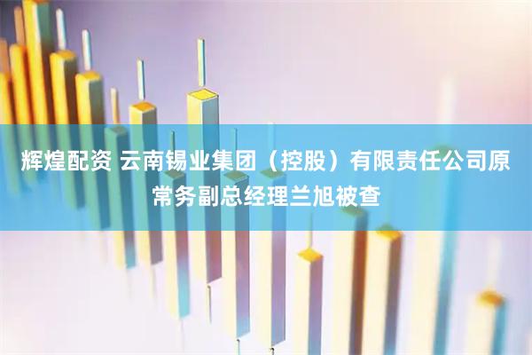 辉煌配资 云南锡业集团（控股）有限责任公司原常务副总经理兰旭被查