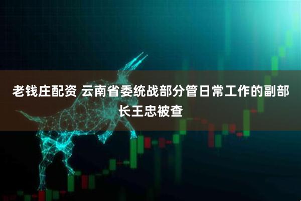 老钱庄配资 云南省委统战部分管日常工作的副部长王忠被查