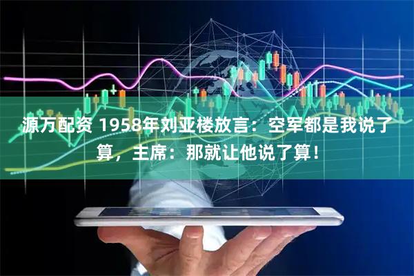 源万配资 1958年刘亚楼放言：空军都是我说了算，主席：那就让他说了算！