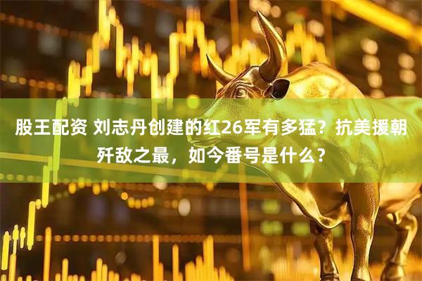 股王配资 刘志丹创建的红26军有多猛？抗美援朝歼敌之最，如今番号是什么？